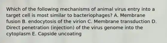 Which of the following mechanisms of animal virus entry into a target cell is most similar to bacteriophages? A. Membrane fusion B. endocytosis of the virion C. Membrane transduction D. Direct penetration (injection) of the virus genome into the cytoplasm E. Capside uncoating