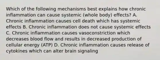 Which of the following mechanisms best explains how chronic inflammation can cause systemic (whole body) effects? A. Chronic inflammation causes cell death which has systemic effects B. Chronic inflammation does not cause systemic effects C. Chronic inflammation causes vasoconstriction which decreases blood flow and results in decreased production of cellular energy (ATP) D. Chronic inflammation causes release of cytokines which can alter brain signaling