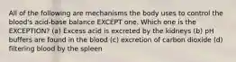 All of the following are mechanisms the body uses to control the blood's acid-base balance EXCEPT one. Which one is the EXCEPTION? (a) Excess acid is excreted by the kidneys (b) pH buffers are found in the blood (c) excretion of carbon dioxide (d) filtering blood by the spleen