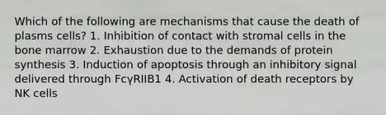 Which of the following are mechanisms that cause the death of plasms cells? 1. Inhibition of contact with stromal cells in the bone marrow 2. Exhaustion due to the demands of protein synthesis 3. Induction of apoptosis through an inhibitory signal delivered through FcγRIIB1 4. Activation of death receptors by NK cells