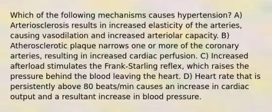 Which of the following mechanisms causes hypertension? A) Arteriosclerosis results in increased elasticity of the arteries, causing vasodilation and increased arteriolar capacity. B) Atherosclerotic plaque narrows one or more of the coronary arteries, resulting in increased cardiac perfusion. C) Increased afterload stimulates the Frank-Starling reflex, which raises the pressure behind the blood leaving the heart. D) Heart rate that is persistently above 80 beats/min causes an increase in cardiac output and a resultant increase in blood pressure.