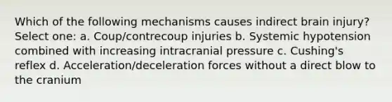 Which of the following mechanisms causes indirect brain injury? Select one: a. Coup/contrecoup injuries b. Systemic hypotension combined with increasing intracranial pressure c. Cushing's reflex d. Acceleration/deceleration forces without a direct blow to the cranium