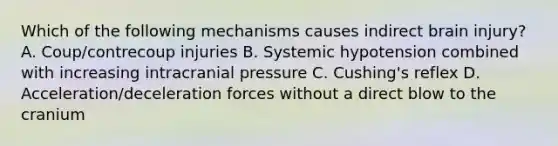 Which of the following mechanisms causes indirect brain injury? A. Coup/contrecoup injuries B. Systemic hypotension combined with increasing intracranial pressure C. Cushing's reflex D. Acceleration/deceleration forces without a direct blow to the cranium