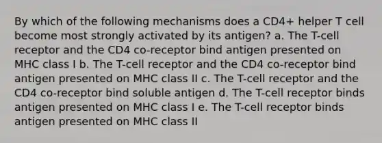 By which of the following mechanisms does a CD4+ helper T cell become most strongly activated by its antigen? a. The T-cell receptor and the CD4 co-receptor bind antigen presented on MHC class I b. The T-cell receptor and the CD4 co-receptor bind antigen presented on MHC class II c. The T-cell receptor and the CD4 co-receptor bind soluble antigen d. The T-cell receptor binds antigen presented on MHC class I e. The T-cell receptor binds antigen presented on MHC class II