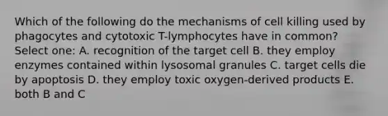 Which of the following do the mechanisms of cell killing used by phagocytes and cytotoxic T-lymphocytes have in common? Select one: A. recognition of the target cell B. they employ enzymes contained within lysosomal granules C. target cells die by apoptosis D. they employ toxic oxygen-derived products E. both B and C