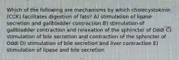 Which of the following are mechanisms by which cholecystokinin (CCK) facilitates digestion of fats? A) stimulation of lipase secretion and gallbladder contraction B) stimulation of gallbladder contraction and relaxation of the sphincter of Oddi C) stimulation of bile secretion and contraction of the sphincter of Oddi D) stimulation of bile secretion and liver contraction E) stimulation of lipase and bile secretion