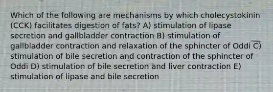 Which of the following are mechanisms by which cholecystokinin (CCK) facilitates digestion of fats? A) stimulation of lipase secretion and gallbladder contraction B) stimulation of gallbladder contraction and relaxation of the sphincter of Oddi C) stimulation of bile secretion and contraction of the sphincter of Oddi D) stimulation of bile secretion and liver contraction E) stimulation of lipase and bile secretion