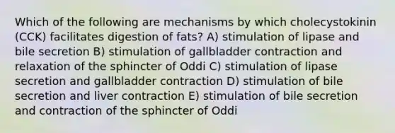 Which of the following are mechanisms by which cholecystokinin (CCK) facilitates digestion of fats? A) stimulation of lipase and bile secretion B) stimulation of gallbladder contraction and relaxation of the sphincter of Oddi C) stimulation of lipase secretion and gallbladder contraction D) stimulation of bile secretion and liver contraction E) stimulation of bile secretion and contraction of the sphincter of Oddi