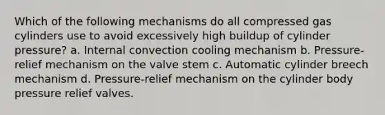 Which of the following mechanisms do all compressed gas cylinders use to avoid excessively high buildup of cylinder pressure? a. Internal convection cooling mechanism b. Pressure-relief mechanism on the valve stem c. Automatic cylinder breech mechanism d. Pressure-relief mechanism on the cylinder body pressure relief valves.