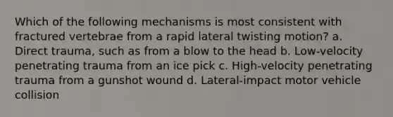 Which of the following mechanisms is most consistent with fractured vertebrae from a rapid lateral twisting motion? a. Direct trauma, such as from a blow to the head b. Low-velocity penetrating trauma from an ice pick c. High-velocity penetrating trauma from a gunshot wound d. Lateral-impact motor vehicle collision