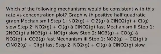 Which of the following mechanisms would be consistent with this rate vs concentration plot? Graph with positive half quadratic graph Mechanism I Step 1: NO2(g) + Cl2(g) à ClNO2(g) + Cl(g) slow Step 2: NO2(g) + Cl(g) à ClNO2(g) fast Mechanism II Step 1: 2NO2(g) à NO3(g) + NO(g) slow Step 2: NO3(g) + CO(g) à NO2(g) + CO2(g) fast Mechanism III Step 1: NO2(g) + Cl2(g) à ClNO2(g) + Cl(g) fast Step 2: NO2(g) + Cl(g) à ClNO2(g) slow