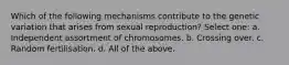 Which of the following mechanisms contribute to the genetic variation that arises from sexual reproduction? Select one: a. Independent assortment of chromosomes. b. Crossing over. c. Random fertilisation. d. All of the above.