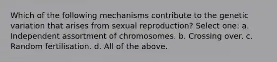 Which of the following mechanisms contribute to the genetic variation that arises from sexual reproduction? Select one: a. Independent assortment of chromosomes. b. Crossing over. c. Random fertilisation. d. All of the above.