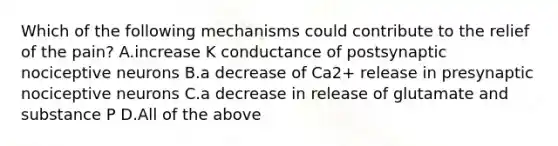 Which of the following mechanisms could contribute to the relief of the pain? A.increase K conductance of postsynaptic nociceptive neurons B.a decrease of Ca2+ release in presynaptic nociceptive neurons C.a decrease in release of glutamate and substance P D.All of the above