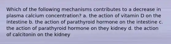 Which of the following mechanisms contributes to a decrease in plasma calcium concentration? a. the action of vitamin D on the intestine b. the action of parathyroid hormone on the intestine c. the action of parathyroid hormone on they kidney d. the action of calcitonin on the kidney