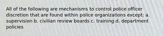 All of the following are mechanisms to control police officer discretion that are found within police organizations except: a. supervision b. civilian review boards c. training d. department policies