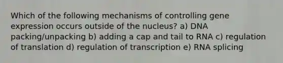 Which of the following mechanisms of controlling gene expression occurs outside of the nucleus? a) DNA packing/unpacking b) adding a cap and tail to RNA c) regulation of translation d) regulation of transcription e) RNA splicing