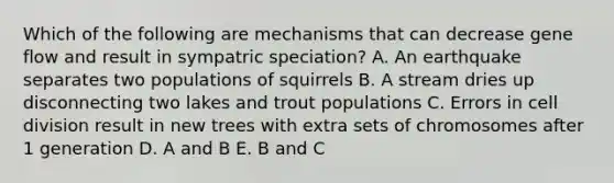 Which of the following are mechanisms that can decrease gene flow and result in sympatric speciation? A. An earthquake separates two populations of squirrels B. A stream dries up disconnecting two lakes and trout populations C. Errors in <a href='https://www.questionai.com/knowledge/kjHVAH8Me4-cell-division' class='anchor-knowledge'>cell division</a> result in new trees with extra sets of chromosomes after 1 generation D. A and B E. B and C