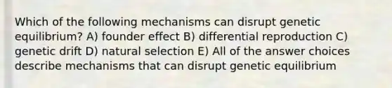 Which of the following mechanisms can disrupt genetic equilibrium? A) founder effect B) differential reproduction C) genetic drift D) natural selection E) All of the answer choices describe mechanisms that can disrupt genetic equilibrium