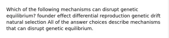 Which of the following mechanisms can disrupt genetic equilibrium? founder effect differential reproduction genetic drift natural selection All of the answer choices describe mechanisms that can disrupt genetic equilibrium.