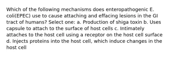 Which of the following mechanisms does enteropathogenic E. coli(EPEC) use to cause attaching and effacing lesions in the GI tract of humans? Select one: a. Production of shiga toxin b. Uses capsule to attach to the surface of host cells c. Intimately attaches to the host cell using a receptor on the host cell surface d. Injects proteins into the host cell, which induce changes in the host cell