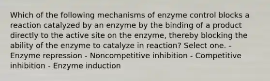 Which of the following mechanisms of enzyme control blocks a reaction catalyzed by an enzyme by the binding of a product directly to the active site on the enzyme, thereby blocking the ability of the enzyme to catalyze in reaction? Select one. - Enzyme repression - Noncompetitive inhibition - Competitive inhibition - Enzyme induction