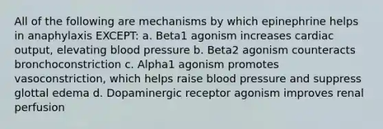 All of the following are mechanisms by which epinephrine helps in anaphylaxis EXCEPT: a. Beta1 agonism increases cardiac output, elevating blood pressure b. Beta2 agonism counteracts bronchoconstriction c. Alpha1 agonism promotes vasoconstriction, which helps raise blood pressure and suppress glottal edema d. Dopaminergic receptor agonism improves renal perfusion