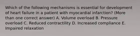 Which of the following mechanisms is essential for development of heart failure in a patient with myocardial infarction? (More than one correct answer) A. Volume overload B. Pressure overload C. Reduced contractility D. Increased compliance E. Impaired relaxation