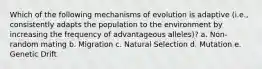 Which of the following mechanisms of evolution is adaptive (i.e., consistently adapts the population to the environment by increasing the frequency of advantageous alleles)? a. Non-random mating b. Migration c. Natural Selection d. Mutation e. Genetic Drift