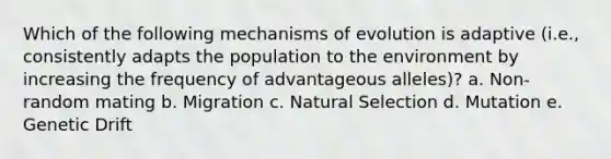 Which of the following mechanisms of evolution is adaptive (i.e., consistently adapts the population to the environment by increasing the frequency of advantageous alleles)? a. Non-random mating b. Migration c. Natural Selection d. Mutation e. Genetic Drift