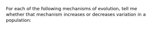 For each of the following mechanisms of evolution, tell me whether that mechanism increases or decreases variation in a population: