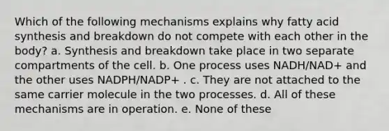 Which of the following mechanisms explains why fatty acid synthesis and breakdown do not compete with each other in the body? a. Synthesis and breakdown take place in two separate compartments of the cell. b. One process uses NADH/NAD+ and the other uses NADPH/NADP+ . c. They are not attached to the same carrier molecule in the two processes. d. All of these mechanisms are in operation. e. None of these