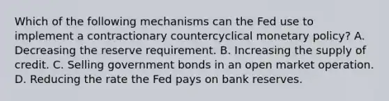 Which of the following mechanisms can the Fed use to implement a contractionary countercyclical monetary​ policy? A. Decreasing the reserve requirement. B. Increasing the supply of credit. C. Selling government bonds in an open market operation. D. Reducing the rate the Fed pays on bank reserves.