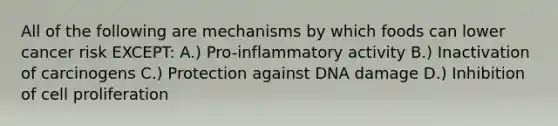 All of the following are mechanisms by which foods can lower cancer risk EXCEPT: A.) Pro-inflammatory activity B.) Inactivation of carcinogens C.) Protection against DNA damage D.) Inhibition of cell proliferation