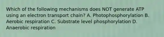 Which of the following mechanisms does NOT generate ATP using an electron transport chain? A. Photophosphorylation B. <a href='https://www.questionai.com/knowledge/kyxGdbadrV-aerobic-respiration' class='anchor-knowledge'>aerobic respiration</a> C. Substrate level phosphorylation D. Anaerobic respiration