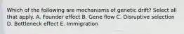 Which of the following are mechanisms of genetic drift? Select all that apply. A. Founder effect B. Gene flow C. Disruptive selection D. Bottleneck effect E. Immigration