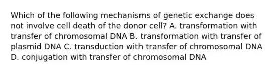 Which of the following mechanisms of genetic exchange does not involve cell death of the donor cell? A. transformation with transfer of chromosomal DNA B. transformation with transfer of plasmid DNA C. transduction with transfer of chromosomal DNA D. conjugation with transfer of chromosomal DNA