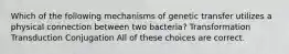 Which of the following mechanisms of genetic transfer utilizes a physical connection between two bacteria? Transformation Transduction Conjugation All of these choices are correct.