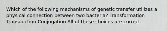 Which of the following mechanisms of genetic transfer utilizes a physical connection between two bacteria? Transformation Transduction Conjugation All of these choices are correct.