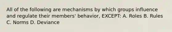 All of the following are mechanisms by which groups influence and regulate their members' behavior, EXCEPT: A. Roles B. Rules C. Norms D. Deviance