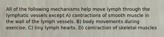 All of the following mechanisms help move lymph through the lymphatic vessels except A) contractions of smooth muscle in the wall of the lymph vessels. B) body movements during exercise. C) tiny lymph hearts. D) contraction of skeletal muscles