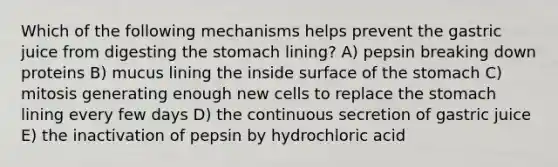 Which of the following mechanisms helps prevent the gastric juice from digesting the stomach lining? A) pepsin breaking down proteins B) mucus lining the inside surface of the stomach C) mitosis generating enough new cells to replace the stomach lining every few days D) the continuous secretion of gastric juice E) the inactivation of pepsin by hydrochloric acid