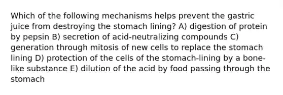 Which of the following mechanisms helps prevent the gastric juice from destroying the stomach lining? A) digestion of protein by pepsin B) secretion of acid-neutralizing compounds C) generation through mitosis of new cells to replace the stomach lining D) protection of the cells of the stomach-lining by a bone-like substance E) dilution of the acid by food passing through the stomach