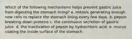 Which of the following mechanisms helps prevent gastric juice from digesting the stomach lining? a. mitosis generating enough new cells to replace the stomach lining every few days. b. pepsin breaking down proteins c. the continuous secretion of gastric juice. d. the inactivation of pepsin by hydrochloric acid. e. mucus coating the inside surface of the stomach.