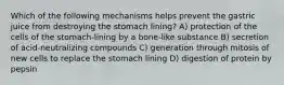 Which of the following mechanisms helps prevent the gastric juice from destroying the stomach lining? A) protection of the cells of the stomach-lining by a bone-like substance B) secretion of acid-neutralizing compounds C) generation through mitosis of new cells to replace the stomach lining D) digestion of protein by pepsin