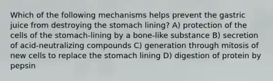 Which of the following mechanisms helps prevent the gastric juice from destroying the stomach lining? A) protection of the cells of the stomach-lining by a bone-like substance B) secretion of acid-neutralizing compounds C) generation through mitosis of new cells to replace the stomach lining D) digestion of protein by pepsin