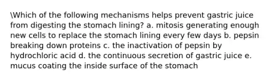 Which of the following mechanisms helps prevent gastric juice from digesting the stomach lining? a. mitosis generating enough new cells to replace the stomach lining every few days b. pepsin breaking down proteins c. the inactivation of pepsin by hydrochloric acid d. the continuous secretion of gastric juice e. mucus coating the inside surface of the stomach