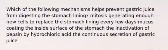 Which of the following mechanisms helps prevent gastric juice from digesting the stomach lining? mitosis generating enough new cells to replace the stomach lining every few days mucus coating the inside surface of the stomach the inactivation of pepsin by hydrochloric acid the continuous secretion of gastric juice