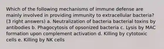 Which of the following mechanisms of immune defense are mainly involved in providing immunity to extracellular bacteria? (3 right answers) a. Neutralization of bacteria bacterial toxins by antibodies b. Phagocytosis of opsonized bacteria c. Lysis by MAC formation upon complement activation d. Killing by cytotoxic cells e. Killing by NK cells