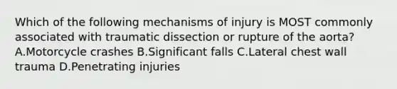 Which of the following mechanisms of injury is MOST commonly associated with traumatic dissection or rupture of the aorta? A.Motorcycle crashes B.Significant falls C.Lateral chest wall trauma D.Penetrating injuries